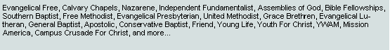 Text Box: Evangelical Free, Calvary Chapels, Nazarene, Independent Fundamentalist, Assemblies of God, Bible Fellowships, Southern Baptist, Free Methodist, Evangelical Presbyterian, United Methodist, Grace Brethren, Evangelical Lutheran, General Baptist, Apostolic, Conservative Baptist, Friend, Young Life, Youth For Christ, YWAM, Mission America, Campus Crusade For Christ, and more...