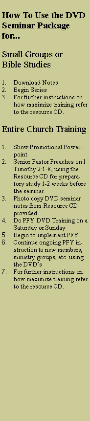 Text Box: How To Use the DVD Seminar Package for...
Small Groups or
Bible Studies
Download Notes
Begin Series
For further instructions on how maximize training refer to the resource CD.
Entire Church Training
Show Promotional Powerpoint
Senior Pastor Preaches on I Timothy 2:1-8, using the Resource CD for preparatory study 1-2 weeks before the seminar.
Photo copy DVD seminar notes from Resource CD provided
Do PFY DVD Training on a Saturday or Sunday
Begin to implement PFY
Continue ongoing PFY instruction to new members, ministry groups, etc. using the DVD’s
For further instructions on how maximize training refer to the resource CD.