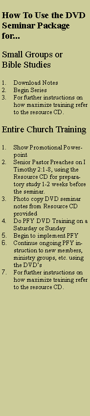 Text Box: How To Use the DVD Seminar Package for...Small Groups or Bible StudiesDownload NotesBegin SeriesFor further instructions on how maximize training refer to the resource CD.Entire Church TrainingShow Promotional PowerpointSenior Pastor Preaches on I Timothy 2:1-8, using the Resource CD for preparatory study 1-2 weeks before the seminar. Photo copy DVD seminar notes from Resource CD providedDo PFY DVD Training on a Saturday or SundayBegin to implement PFYContinue ongoing PFY instruction to new members, ministry groups, etc. using the DVD�sFor further instructions on how maximize training refer to the resource CD.
