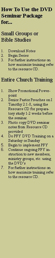 Text Box: How To Use the DVD Seminar Package for...Small Groups or Bible StudiesDownload NotesBegin SeriesFor further instructions on how maximize training refer to the resource CD.Entire Church TrainingShow Promotional PowerpointSenior Pastor Preaches on I Timothy 2:1-8, using the Resource CD for preparatory study 1-2 weeks before the seminar. Photo copy DVD seminar notes from Resource CD providedDo PFY DVD Training on a Saturday or SundayBegin to implement PFYContinue ongoing PFY instruction to new members, ministry groups, etc. using the DVD�sFor further instructions on how maximize training refer to the resource CD.